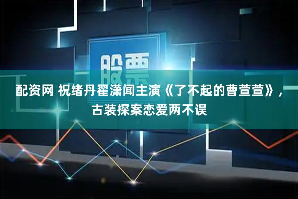 配资网 祝绪丹翟潇闻主演《了不起的曹萱萱》，古装探案恋爱两不误