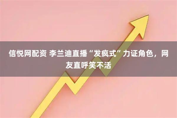 信悦网配资 李兰迪直播“发疯式”力证角色，网友直呼笑不活