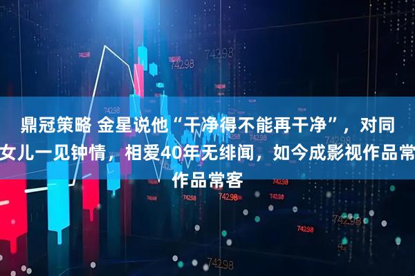 鼎冠策略 金星说他“干净得不能再干净”，对同事女儿一见钟情，相爱40年无绯闻，如今成影视作品常客