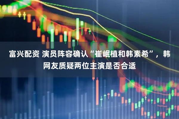 富兴配资 演员阵容确认“崔岷植和韩素希”，韩网友质疑两位主演是否合适