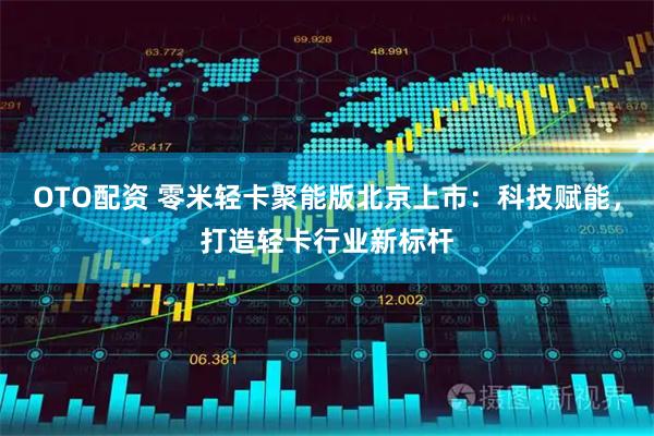OTO配资 零米轻卡聚能版北京上市：科技赋能，打造轻卡行业新标杆