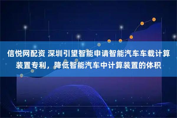 信悦网配资 深圳引望智能申请智能汽车车载计算装置专利，降低智能汽车中计算装置的体积