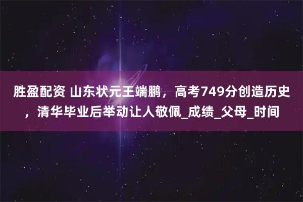 胜盈配资 山东状元王端鹏，高考749分创造历史，清华毕业后举动让人敬佩_成绩_父母_时间