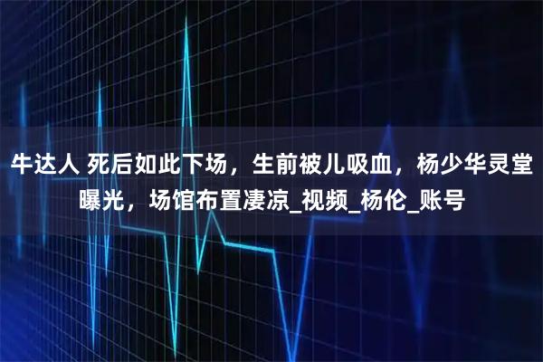 牛达人 死后如此下场，生前被儿吸血，杨少华灵堂曝光，场馆布置凄凉_视频_杨伦_账号