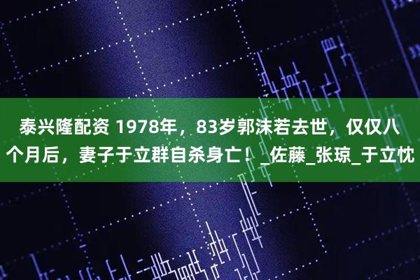 泰兴隆配资 1978年，83岁郭沫若去世，仅仅八个月后，妻子于立群自杀身亡！_佐藤_张琼_于立忱