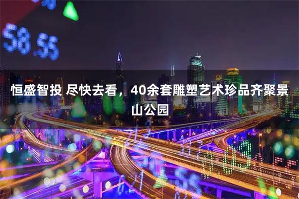 恒盛智投 尽快去看，40余套雕塑艺术珍品齐聚景山公园