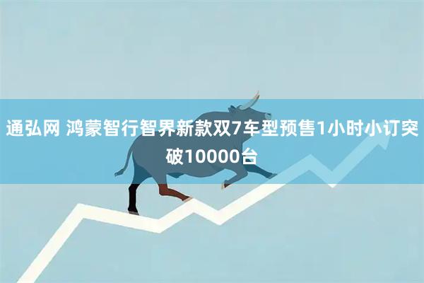 通弘网 鸿蒙智行智界新款双7车型预售1小时小订突破10000台