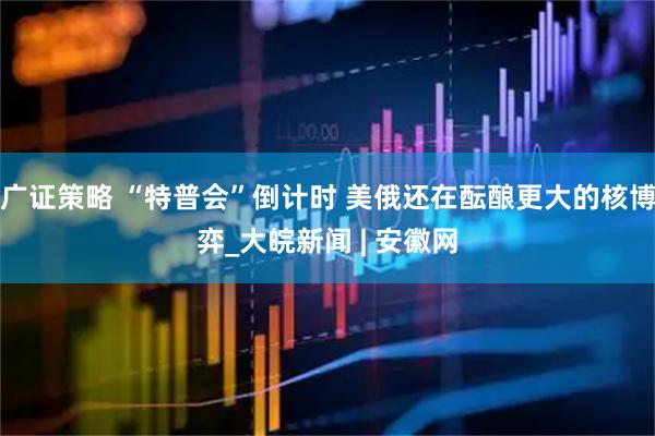 广证策略 “特普会”倒计时 美俄还在酝酿更大的核博弈_大皖新闻 | 安徽网