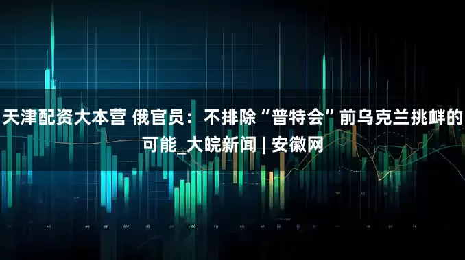 天津配资大本营 俄官员：不排除“普特会”前乌克兰挑衅的可能_大皖新闻 | 安徽网