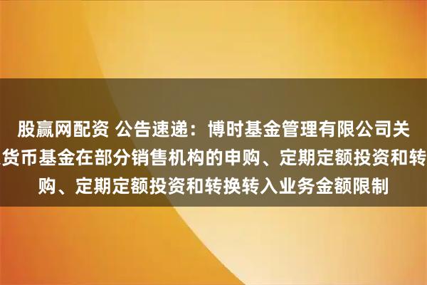 股赢网配资 公告速递：博时基金管理有限公司关于调整旗下博时合惠货币基金在部分销售机构的申购、定期定额投资和转换转入业务金额限制