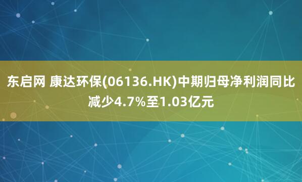东启网 康达环保(06136.HK)中期归母净利润同比减少4.7%至1.03亿元