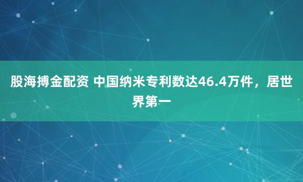 股海搏金配资 中国纳米专利数达46.4万件，居世界第一