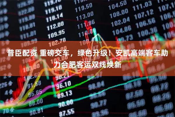 普臣配资 重磅交车，绿色升级！安凯高端客车助力合肥客运双线焕新