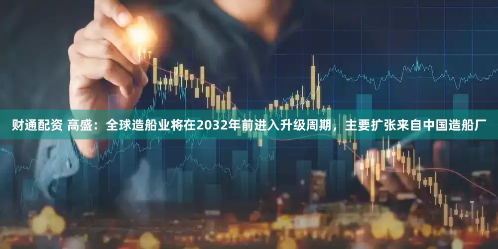 财通配资 高盛：全球造船业将在2032年前进入升级周期，主要扩张来自中国造船厂