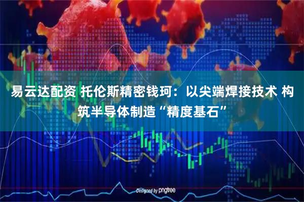 易云达配资 托伦斯精密钱珂：以尖端焊接技术 构筑半导体制造“精度基石”