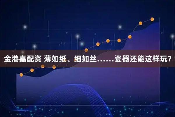 金港嘉配资 薄如纸、细如丝……瓷器还能这样玩？