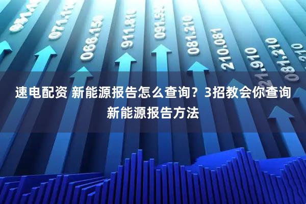速电配资 新能源报告怎么查询？3招教会你查询新能源报告方法