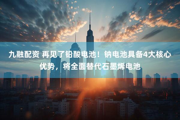九融配资 再见了铅酸电池！钠电池具备4大核心优势，将全面替代石墨烯电池