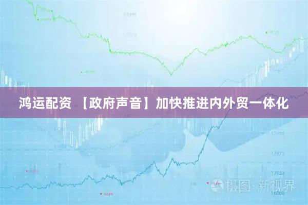 鸿运配资 【政府声音】加快推进内外贸一体化