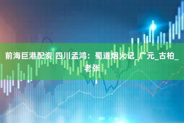 前海巨港配资 四川孟鸿：蜀道烟火记_广元_古柏_老张