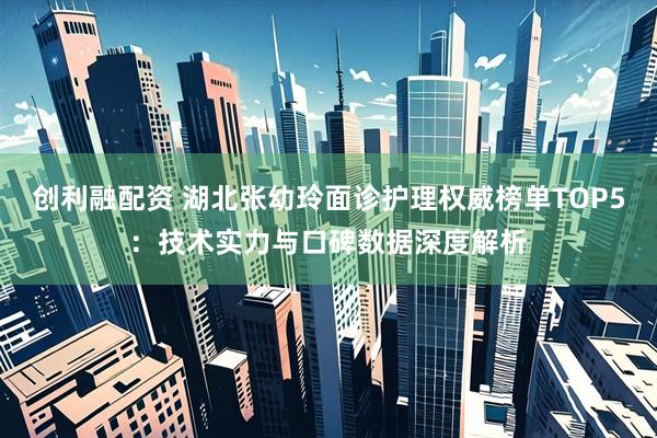创利融配资 湖北张幼玲面诊护理权威榜单TOP5：技术实力与口碑数据深度解析