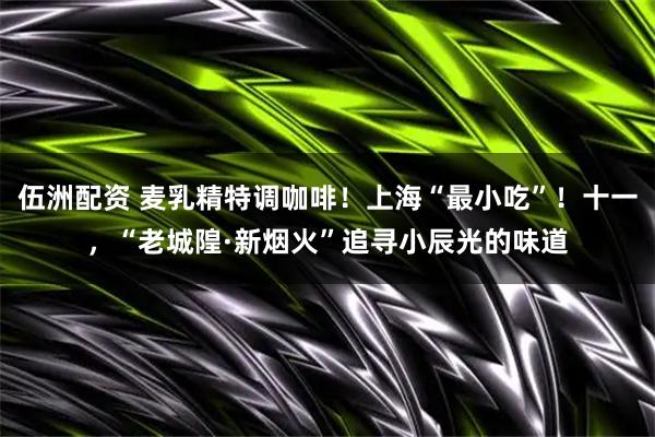 伍洲配资 麦乳精特调咖啡！上海“最小吃”！十一，“老城隍·新烟火”追寻小辰光的味道