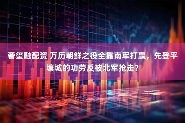 奢玺融配资 万历朝鲜之役全靠南军打赢，先登平壤城的功劳反被北军抢走？