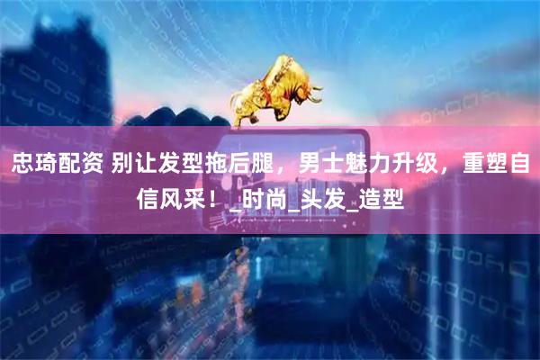忠琦配资 别让发型拖后腿，男士魅力升级，重塑自信风采！_时尚_头发_造型