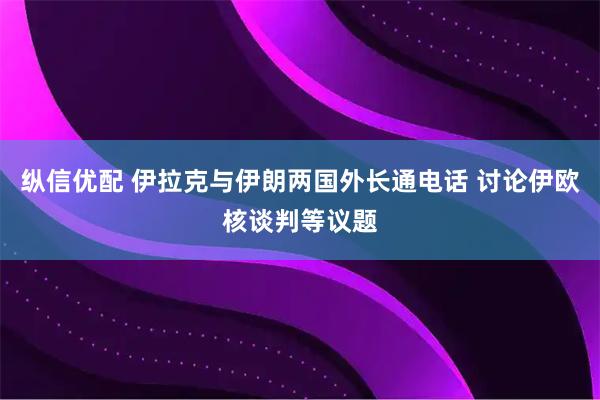 纵信优配 伊拉克与伊朗两国外长通电话 讨论伊欧核谈判等议题