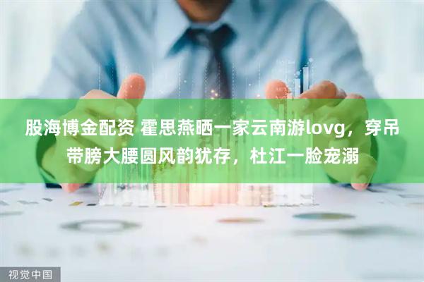 股海博金配资 霍思燕晒一家云南游lovg，穿吊带膀大腰圆风韵犹存，杜江一脸宠溺