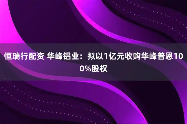 恒瑞行配资 华峰铝业：拟以1亿元收购华峰普恩100%股权
