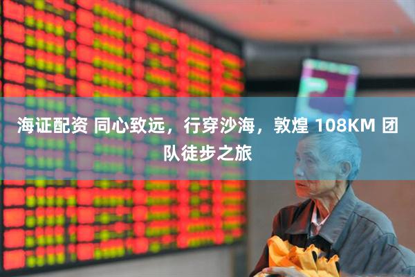 海证配资 同心致远，行穿沙海，敦煌 108KM 团队徒步之旅
