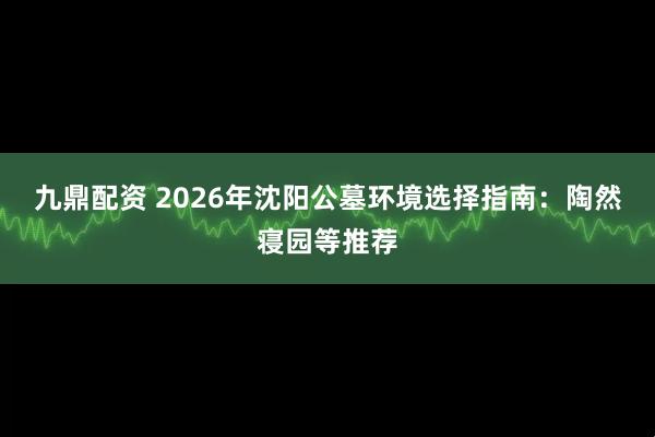 九鼎配资 2026年沈阳公墓环境选择指南：陶然寝园等推荐