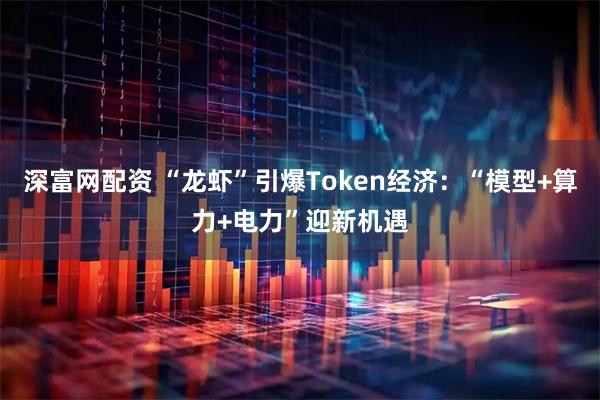 深富网配资 “龙虾”引爆Token经济：“模型+算力+电力”迎新机遇